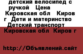 детский велосипед с ручкой › Цена ­ 1 000 - Кировская обл., Киров г. Дети и материнство » Детский транспорт   . Кировская обл.,Киров г.